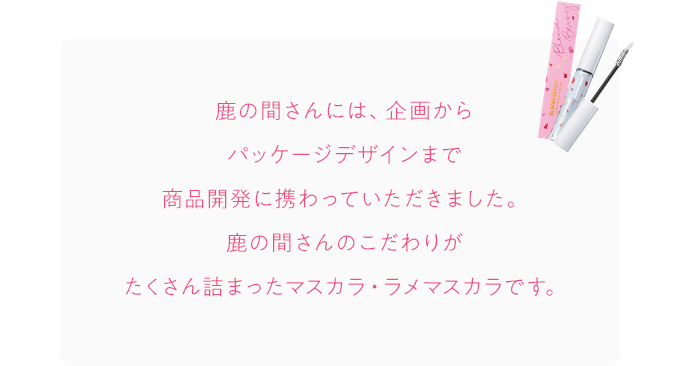 鹿の間さんには、企画からパッケージデザインまで商品開発に携わっていただきました。鹿の間さんのこだわりがたくさん詰まったマスカラ・ラメマスカラです。